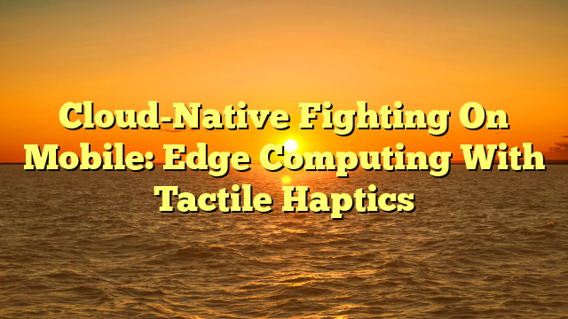 Cloud-Native Fighting On Mobile: Edge Computing With Tactile Haptics