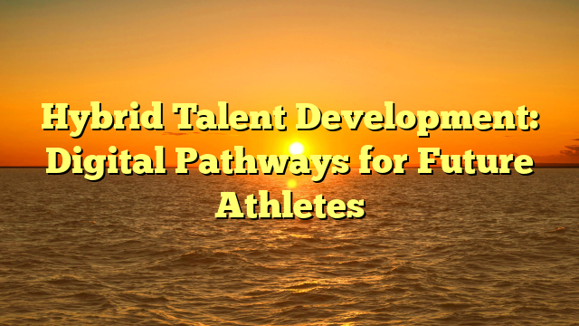 Hybrid Talent Development: Digital Pathways for Future Athletes