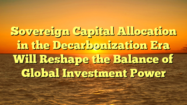 Sovereign Capital Allocation in the Decarbonization Era Will Reshape the Balance of Global Investment Power