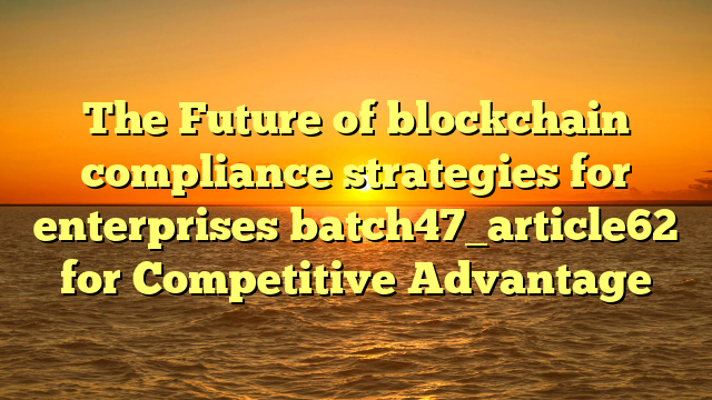 The Future of blockchain compliance strategies for enterprises batch47_article62 for Competitive Advantage